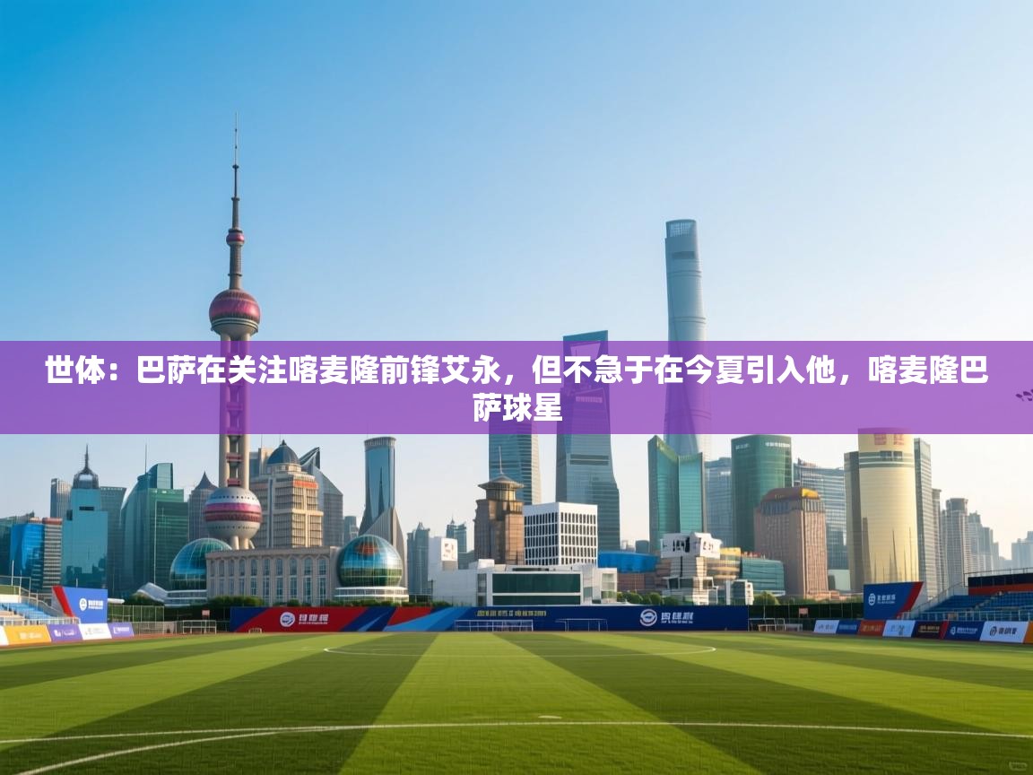 爱游戏 ayx 中国官方网站_ayx sports-世体：巴萨在关注喀麦隆前锋艾永，但不急于在今夏引入他，喀麦隆巴萨球星